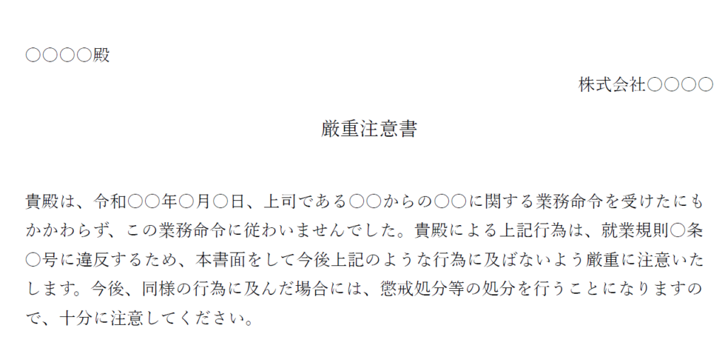 ○○○○殿
株式会社○○○○
厳重注意書
貴殿は、令和○○年○月○日、上司である○○からの○○に関する業務命令を受けたにもかかわらず、この業務命令に従わいませんでした。貴殿による上記行為は、就業規則〇条〇号に違反するため、本書面をして今後上記のような行為に及ばないよう厳重に注意いたします。今後、同様の行為に及んだ場合には、懲戒処分等の処分を行うことになりますので、十分に注意してください。