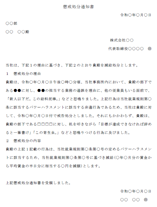 懲戒処分通知書
令和〇年〇月〇日
〇〇部
〇〇　〇〇殿
株式会社○○
代表取締役〇〇〇〇　㊞

当社は、下記１の理由に基づき、下記２のとおり貴殿を減給処分とします。
１　懲戒処分の理由
貴殿は、であ
り、「労働能率が著しく劣り、向上の見込みがないと認
めたとき」(就業規則第〇条第〇項第〇号)、及び「そ
の他前号に準ずる場合」(就業規則第〇条第〇項第〇
号)に該当する。
２　懲戒処分の内容
貴殿の上記1記載の行為は、当社就業規則第〇条第〇号の定めるパワーハラスメントに該当するため、当社就業規則第〇条第〇号に基づき減給(〇年〇月分の賃金から平均賃金の半日分に相当する〇円を減額)とします。

上記懲戒処分通知書を受領しました。
令和〇年〇月〇日
〇〇　〇〇　㊞
